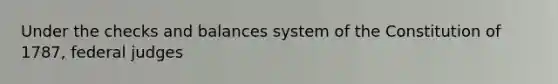 Under the checks and balances system of the Constitution of 1787, federal judges