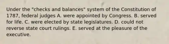 Under the "checks and balances" system of the Constitution of 1787, federal judges A. were appointed by Congress. B. served for life. C. were elected by state legislatures. D. could not reverse state court rulings. E. served at the pleasure of the executive.