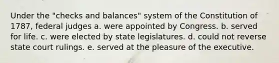 Under the "checks and balances" system of the Constitution of 1787, federal judges a. were appointed by Congress. b. served for life. c. were elected by state legislatures. d. could not reverse state court rulings. e. served at the pleasure of the executive.