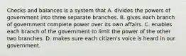 Checks and balances is a system that A. divides the powers of government into three separate branches. B. gives each branch of government complete power over its own affairs. C. enables each branch of the government to limit the power of the other two branches. D. makes sure each citizen's voice is heard in our government.