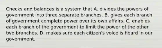 Checks and balances is a system that A. divides the powers of government into three separate branches. B. gives each branch of government complete power over its own affairs. C. enables each branch of the government to limit the power of the other two branches. D. makes sure each citizen's voice is heard in our government.