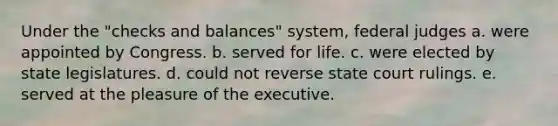 Under the "checks and balances" system, federal judges a. were appointed by Congress. b. served for life. c. were elected by state legislatures. d. could not reverse state court rulings. e. served at the pleasure of the executive.