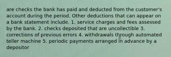 are checks the bank has paid and deducted from the customer's account during the period. Other deductions that can appear on a bank statement include. 1. service charges and fees assessed by the bank. 2. checks deposited that are uncollectible 3. corrections of previous errors 4. withdrawals through automated teller machine 5. periodic payments arranged in advance by a depositor