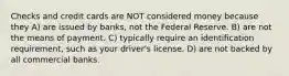 Checks and credit cards are NOT considered money because they A) are issued by banks, not the Federal Reserve. B) are not the means of payment. C) typically require an identification requirement, such as your driver's license. D) are not backed by all commercial banks.