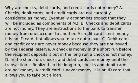 Why are​ checks, debit​ cards, and credit cards not​ money? A. ​Checks, debit​ cards, and credit cards are not currently considered as money. Eventually economists expect that they will be included as components of M2. B. Checks and debit cards are not money. They are instructions to the bank to transfer money from one account to another. A credit card is not money. It is an ID card that allows you to take out a loan. C. Debit cards and credit cards are never money because they are not issued by the Federal Reserve. A check is money in the short run before the recipient deposits it but in the long run a check is not money. D. In the short​ run, checks and debit cards are money until the transaction is finalized. In the long​ run, checks and debit cards are not money. A credit card is never money. It is an ID card that allows you to take out a loan.