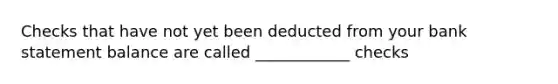 Checks that have not yet been deducted from your bank statement balance are called ____________ checks