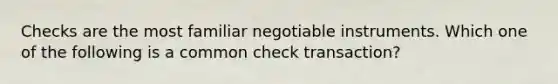 Checks are the most familiar negotiable instruments. Which one of the following is a common check transaction?