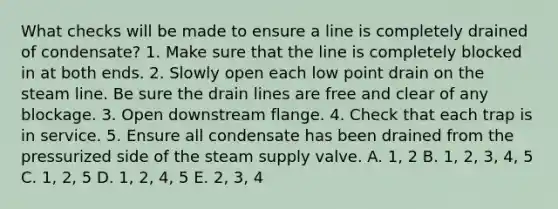 What checks will be made to ensure a line is completely drained of condensate? 1. Make sure that the line is completely blocked in at both ends. 2. Slowly open each low point drain on the steam line. Be sure the drain lines are free and clear of any blockage. 3. Open downstream flange. 4. Check that each trap is in service. 5. Ensure all condensate has been drained from the pressurized side of the steam supply valve. A. 1, 2 B. 1, 2, 3, 4, 5 C. 1, 2, 5 D. 1, 2, 4, 5 E. 2, 3, 4