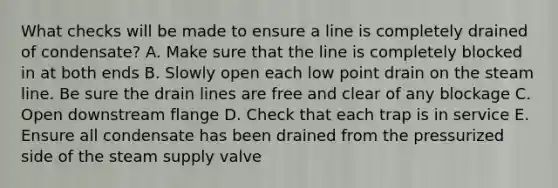 What checks will be made to ensure a line is completely drained of condensate? A. Make sure that the line is completely blocked in at both ends B. Slowly open each low point drain on the steam line. Be sure the drain lines are free and clear of any blockage C. Open downstream flange D. Check that each trap is in service E. Ensure all condensate has been drained from the pressurized side of the steam supply valve