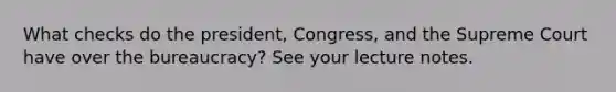 What checks do the president, Congress, and the Supreme Court have over the bureaucracy? See your lecture notes.