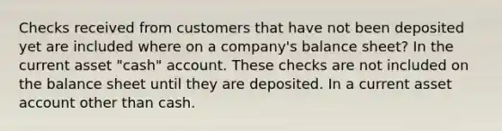 Checks received from customers that have not been deposited yet are included where on a company's balance sheet? In the current asset "cash" account. These checks are not included on the balance sheet until they are deposited. In a current asset account other than cash.