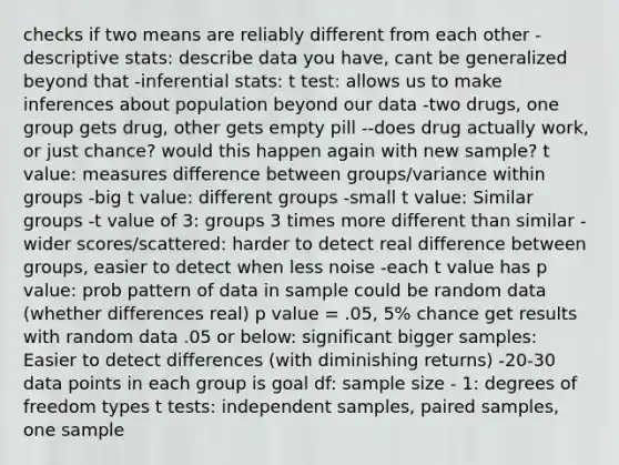 checks if two means are reliably different from each other -descriptive stats: describe data you have, cant be generalized beyond that -inferential stats: t test: allows us to make inferences about population beyond our data -two drugs, one group gets drug, other gets empty pill --does drug actually work, or just chance? would this happen again with new sample? t value: measures difference between groups/variance within groups -big t value: different groups -small t value: Similar groups -t value of 3: groups 3 times more different than similar -wider scores/scattered: harder to detect real difference between groups, easier to detect when less noise -each t value has p value: prob pattern of data in sample could be random data (whether differences real) p value = .05, 5% chance get results with random data .05 or below: significant bigger samples: Easier to detect differences (with diminishing returns) -20-30 data points in each group is goal df: sample size - 1: degrees of freedom types t tests: independent samples, paired samples, one sample