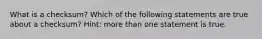 What is a checksum? Which of the following statements are true about a checksum? Hint: more than one statement is true.