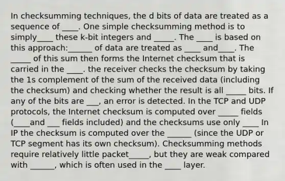 In checksumming techniques, the d bits of data are treated as a sequence of ____. One simple checksumming method is to simply____ these k-bit integers and _____. The ____ is based on this approach:______ of data are treated as ____ and____. The _____ of this sum then forms the Internet checksum that is carried in the ____. the receiver checks the checksum by taking the 1s complement of the sum of the received data (including the checksum) and checking whether the result is all _____ bits. If any of the bits are ___, an error is detected. In the TCP and UDP protocols, the Internet checksum is computed over _____ fields (____and ___ fields included) and the checksums use only ____ In IP the checksum is computed over the ______ (since the UDP or TCP segment has its own checksum). Checksumming methods require relatively little packet_____, but they are weak compared with ______, which is often used in the ____ layer.