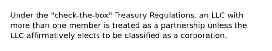 Under the "check-the-box" Treasury Regulations, an LLC with <a href='https://www.questionai.com/knowledge/keWHlEPx42-more-than' class='anchor-knowledge'>more than</a> one member is treated as a partnership unless the LLC affirmatively elects to be classified as a corporation.