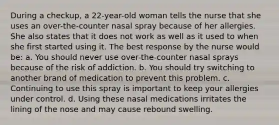 During a checkup, a 22-year-old woman tells the nurse that she uses an over-the-counter nasal spray because of her allergies. She also states that it does not work as well as it used to when she first started using it. The best response by the nurse would be: a. You should never use over-the-counter nasal sprays because of the risk of addiction. b. You should try switching to another brand of medication to prevent this problem. c. Continuing to use this spray is important to keep your allergies under control. d. Using these nasal medications irritates the lining of the nose and may cause rebound swelling.