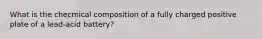 What is the checmical composition of a fully charged positive plate of a lead-acid battery?