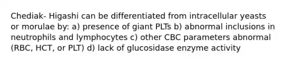 Chediak- Higashi can be differentiated from intracellular yeasts or morulae by: a) presence of giant PLTs b) abnormal inclusions in neutrophils and lymphocytes c) other CBC parameters abnormal (RBC, HCT, or PLT) d) lack of glucosidase enzyme activity