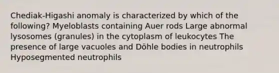 Chediak-Higashi anomaly is characterized by which of the following? Myeloblasts containing Auer rods Large abnormal lysosomes (granules) in the cytoplasm of leukocytes The presence of large vacuoles and Döhle bodies in neutrophils Hyposegmented neutrophils