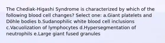 The Chediak-Higashi Syndrome is characterized by which of the following blood cell changes? Select one: a.Giant platelets and Döhle bodies b.Sudanophilic white blood cell inclusions c.Vacuolization of lymphocytes d.Hypersegmentation of neutrophils e.Large giant fused granules