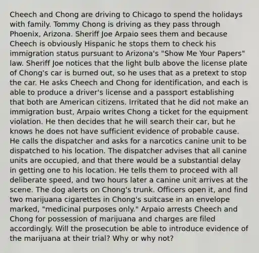 Cheech and Chong are driving to Chicago to spend the holidays with family. Tommy Chong is driving as they pass through Phoenix, Arizona. Sheriff Joe Arpaio sees them and because Cheech is obviously Hispanic he stops them to check his immigration status pursuant to Arizona's "Show Me Your Papers" law. Sheriff Joe notices that the light bulb above the license plate of Chong's car is burned out, so he uses that as a pretext to stop the car. He asks Cheech and Chong for identification, and each is able to produce a driver's license and a passport establishing that both are American citizens. Irritated that he did not make an immigration bust, Arpaio writes Chong a ticket for the equipment violation. He then decides that he will search their car, but he knows he does not have sufficient evidence of probable cause. He calls the dispatcher and asks for a narcotics canine unit to be dispatched to his location. The dispatcher advises that all canine units are occupied, and that there would be a substantial delay in getting one to his location. He tells them to proceed with all deliberate speed, and two hours later a canine unit arrives at the scene. The dog alerts on Chong's trunk. Officers open it, and find two marijuana cigarettes in Chong's suitcase in an envelope marked, "medicinal purposes only." Arpaio arrests Cheech and Chong for possession of marijuana and charges are filed accordingly. Will the prosecution be able to introduce evidence of the marijuana at their trial? Why or why not?