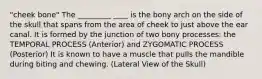 "cheek bone" The _________ ____ is the bony arch on the side of the skull that spans from the area of cheek to just above the ear canal. It is formed by the junction of two bony processes: the TEMPORAL PROCESS (Anterior) and ZYGOMATIC PROCESS (Posterior) It is known to have a muscle that pulls the mandible during biting and chewing. (Lateral View of the Skull)