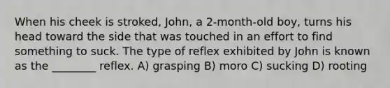 When his cheek is stroked, John, a 2-month-old boy, turns his head toward the side that was touched in an effort to find something to suck. The type of reflex exhibited by John is known as the ________ reflex. A) grasping B) moro C) sucking D) rooting