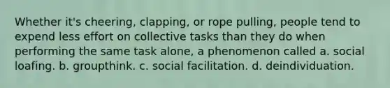 Whether it's cheering, clapping, or rope pulling, people tend to expend less effort on collective tasks than they do when performing the same task alone, a phenomenon called a. social loafing. b. groupthink. c. social facilitation. d. deindividuation.