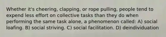 Whether it's cheering, clapping, or rope pulling, people tend to expend less effort on collective tasks than they do when performing the same task alone, a phenomenon called: A) social loafing. B) social striving. C) social facilitation. D) deindividuation