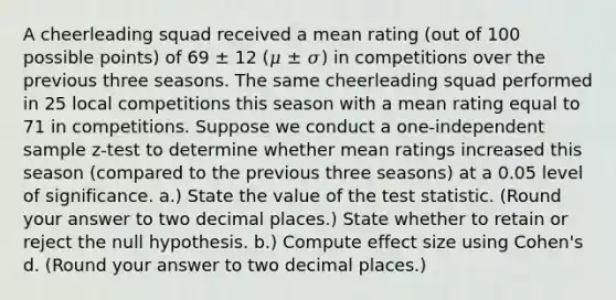 A cheerleading squad received a mean rating (out of 100 possible points) of 69 ± 12 (𝜇 ± 𝜎) in competitions over the previous three seasons. The same cheerleading squad performed in 25 local competitions this season with a mean rating equal to 71 in competitions. Suppose we conduct a one-independent sample z-test to determine whether mean ratings increased this season (compared to the previous three seasons) at a 0.05 level of significance. a.) State the value of the test statistic. (Round your answer to two decimal places.) State whether to retain or reject the null hypothesis. b.) Compute effect size using Cohen's d. (Round your answer to two decimal places.)