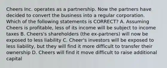 Cheers Inc. operates as a partnership. Now the partners have decided to convert the business into a regular corporation. Which of the following statements is CORRECT? A. Assuming Cheers is profitable, less of its income will be subject to income taxes B. Cheers's shareholders (the ex-partners) will now be exposed to less liability C. Cheer's investors will be exposed to less liability, but they will find it more difficult to transfer their ownership D. Cheers will find it move difficult to raise additional capital