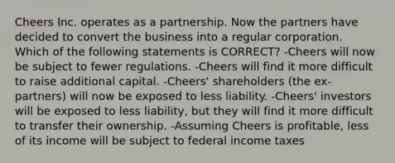 Cheers Inc. operates as a partnership. Now the partners have decided to convert the business into a regular corporation. Which of the following statements is CORRECT? -Cheers will now be subject to fewer regulations. -Cheers will find it more difficult to raise additional capital. -Cheers' shareholders (the ex-partners) will now be exposed to less liability. -Cheers' investors will be exposed to less liability, but they will find it more difficult to transfer their ownership. -Assuming Cheers is profitable, less of its income will be subject to federal income taxes