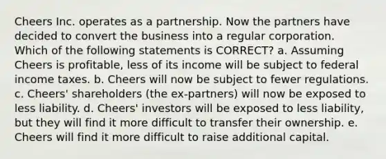 Cheers Inc. operates as a partnership. Now the partners have decided to convert the business into a regular corporation. Which of the following statements is CORRECT? a. Assuming Cheers is profitable, less of its income will be subject to federal income taxes. b. Cheers will now be subject to fewer regulations. c. Cheers' shareholders (the ex-partners) will now be exposed to less liability. d. Cheers' investors will be exposed to less liability, but they will find it more difficult to transfer their ownership. e. Cheers will find it more difficult to raise additional capital.