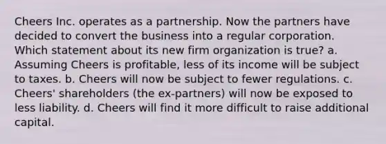 Cheers Inc. operates as a partnership. Now the partners have decided to convert the business into a regular corporation. Which statement about its new firm organization is true? a. Assuming Cheers is profitable, less of its income will be subject to taxes. b. Cheers will now be subject to fewer regulations. c. Cheers' shareholders (the ex-partners) will now be exposed to less liability. d. Cheers will find it more difficult to raise additional capital.