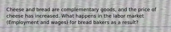 Cheese and bread are complementary goods, and the price of cheese has increased. What happens in the labor market (Employment and wages) for bread bakers as a result?