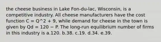 the cheese business in Lake Fon-du-lac, Wisconsin, is a competitive industry. All cheese manufacturers have the cost function C = Q^2 + 9, while demand for cheese in the town is given by Qd = 120 − P. The long-run equilibrium number of firms in this industry is a.120. b.38. c.19. d.34. e.39.