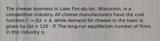 The cheese business in Lake Fon-du-lac, Wisconsin, is a competitive industry. All cheese manufacturers have the cost function C = Q2 + 4, while demand for cheese in the town is given by Qd = 120 - P. The long-run equilibrium number of firms in this industry is