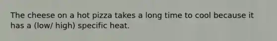 The cheese on a hot pizza takes a long time to cool because it has a (low/ high) specific heat.