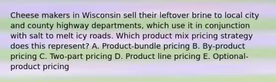 Cheese makers in Wisconsin sell their leftover brine to local city and county highway​ departments, which use it in conjunction with salt to melt icy roads. Which product mix pricing strategy does this​ represent? A. ​Product-bundle pricing B. ​By-product pricing C. ​Two-part pricing D. Product line pricing E. ​Optional-product pricing