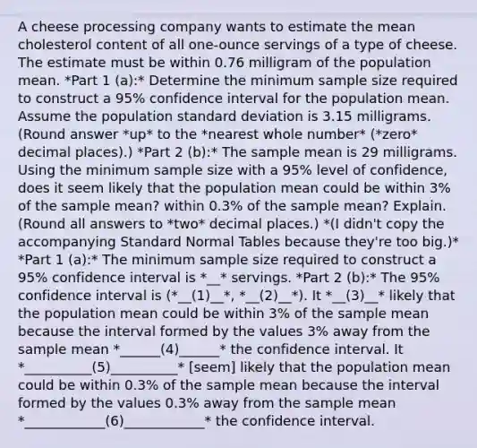 A cheese processing company wants to estimate the mean cholesterol content of all​ one-ounce servings of a type of cheese. The estimate must be within 0.76 milligram of the population mean. *Part 1 (a):* Determine the minimum sample size required to construct a 95% confidence interval for the population mean. Assume the population standard deviation is 3.15 milligrams. (Round answer *up* to the *nearest whole number* (*zero* decimal places).) *Part 2 (b):* The sample mean is 29 milligrams. Using the minimum sample size with a 95% level of​ confidence, does it seem likely that the population mean could be within 3% of the sample​ mean? within 0.3% of the sample​ mean? Explain. (Round all answers to *two* decimal places.) *(I didn't copy the accompanying Standard Normal Tables because they're too big.)* *Part 1 (a):* The minimum sample size required to construct a 95% confidence interval is *__* servings. *Part 2 (b):* The 95% confidence interval is (*__(1)__*, *__(2)__*). It *__(3)__* likely that the population mean could be within 3% of the sample mean because the interval formed by the values 3% away from the sample mean *______(4)______* the confidence interval. It *__________(5)__________* [seem] likely that the population mean could be within 0.3% of the sample mean because the interval formed by the values 0.3% away from the sample mean *____________(6)____________* the confidence interval.