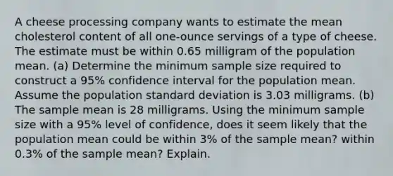 A cheese processing company wants to estimate the mean cholesterol content of all​ one-ounce servings of a type of cheese. The estimate must be within 0.65 milligram of the population mean. ​(a) Determine the minimum sample size required to construct a 95​% confidence interval for the population mean. Assume the population standard deviation is 3.03 milligrams. ​(b) The sample mean is 28 milligrams. Using the minimum sample size with a 95​% level of​ confidence, does it seem likely that the population mean could be within 3​% of the sample​ mean? within 0.3​% of the sample​ mean? Explain.