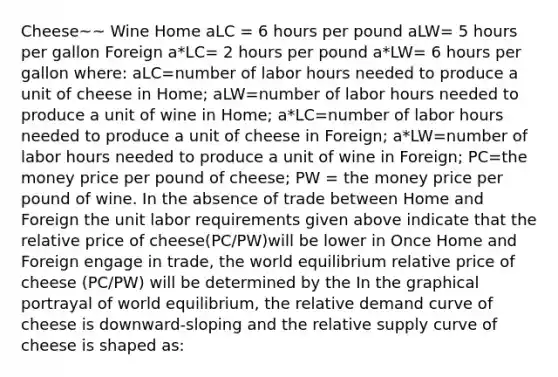 Cheese~~ Wine Home aLC = 6 hours per pound aLW= 5 hours per gallon Foreign a*LC​= 2 hours per pound a*LW= 6 hours per gallon ​where: aLC=number of labor hours needed to produce a unit of cheese in​ Home; aLW=number of labor hours needed to produce a unit of wine in​ Home; a*LC=number of labor hours needed to produce a unit of cheese in​ Foreign; a*LW=number of labor hours needed to produce a unit of wine in​ Foreign; PC=the money price per pound of cheese​; PW ​= the money price per pound of wine. In the absence of trade between Home and Foreign the unit labor requirements given above indicate that the relative price of cheese(PC​/PW​)will be lower in Once Home and Foreign engage in​ trade, the world equilibrium relative price of cheese (PC​/PW​) will be determined by the In the graphical portrayal of world​ equilibrium, the relative demand curve of cheese is​ downward-sloping and the relative supply curve of cheese is shaped​ as: