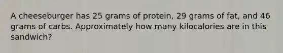 A cheeseburger has 25 grams of protein, 29 grams of fat, and 46 grams of carbs. Approximately how many kilocalories are in this sandwich?