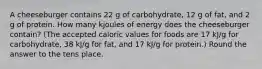 A cheeseburger contains 22 g of carbohydrate, 12 g of fat, and 2 g of protein. How many kjoules of energy does the cheeseburger contain? (The accepted caloric values for foods are 17 kJ/g for carbohydrate, 38 kJ/g for fat, and 17 kJ/g for protein.) Round the answer to the tens place.