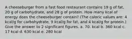 A cheeseburger from a fast food restaurant contains 19 g of fat, 20 g of carbohydrate, and 28 g of protein. How many kcal of energy does the cheeseburger contain? (The caloric values are: 4 kcal/g for carbohydrate, 9 kcal/g for fat, and 4 kcal/g for protein.) Give the answer to 2 significant figures. a. 70. kcal b. 360 kcal c. 17 kcal d. 630 kcal e. 280 kcal