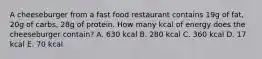 A cheeseburger from a fast food restaurant contains 19g of fat, 20g of carbs, 28g of protein. How many kcal of energy does the cheeseburger contain? A. 630 kcal B. 280 kcal C. 360 kcal D. 17 kcal E. 70 kcal