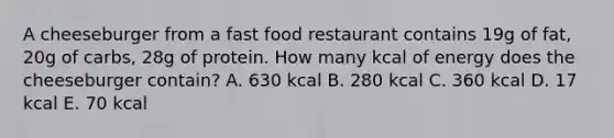 A cheeseburger from a fast food restaurant contains 19g of fat, 20g of carbs, 28g of protein. How many kcal of energy does the cheeseburger contain? A. 630 kcal B. 280 kcal C. 360 kcal D. 17 kcal E. 70 kcal