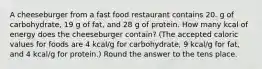 A cheeseburger from a fast food restaurant contains 20. g of carbohydrate, 19 g of fat, and 28 g of protein. How many kcal of energy does the cheeseburger contain? (The accepted caloric values for foods are 4 kcal/g for carbohydrate, 9 kcal/g for fat, and 4 kcal/g for protein.) Round the answer to the tens place.