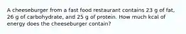 A cheeseburger from a fast food restaurant contains 23 g of fat, 26 g of carbohydrate, and 25 g of protein. How much kcal of energy does the cheeseburger contain?