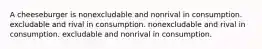 A cheeseburger is nonexcludable and nonrival in consumption. excludable and rival in consumption. nonexcludable and rival in consumption. excludable and nonrival in consumption.